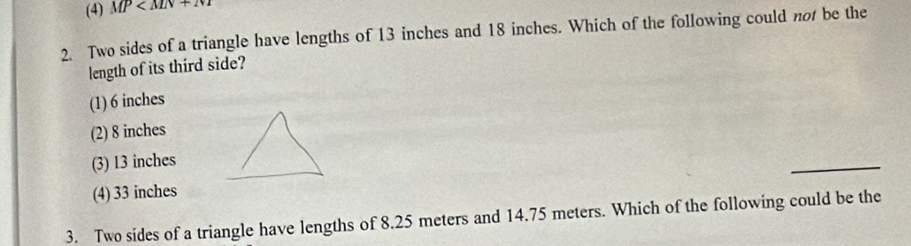 (4) MP
2. Two sides of a triangle have lengths of 13 inches and 18 inches. Which of the following could not be the
length of its third side?
(1) 6 inches
(2) 8 inches
(3) 13 inches
_
(4) 33 inches
3. Two sides of a triangle have lengths of 8.25 meters and 14.75 meters. Which of the following could be the