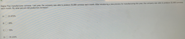 Digital Plus manufactures cameras. Last year, the company was able to produce 25,000 cameras each month. After introducing a new process for manufacturing this year, the company was able to produce 32,000 camenas
each month. By what percent did production increase?
A. 21.875%
B 28%
C 70%
78.125%