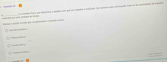 é a medida física que determina a rapídez com que um trabalho é realizado. De maneira mais esmiuçada, trata-se da quantidade de trabalho
realizado por uma unidade de tempo.
Marque a opção correta que complemente o conceito acima:
Resistência Elétrica
Potência Elétrica
Tensão Elétrica.
Frequência Elétrica
Lepo-IitatialaNET
Questão 03 - Acesso à Internet