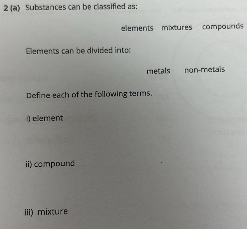 2 (a) Substances can be classified as: 
elements mixtures compounds 
Elements can be divided into: 
metals non-metals 
Define each of the following terms. 
i) element 
ii) compound 
iii) mixture