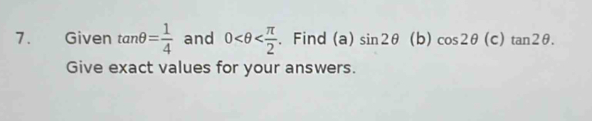 Given tan θ = 1/4  and 0 . Find (a) sin 2θ (b) cos 2θ (c)tan 2θ. 
Give exact values for your answers.