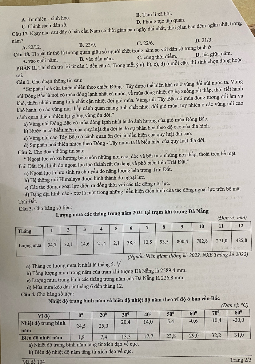 A. Tự nhiên - sinh học. B. Tâm lí xã hội.
C. Chính sách dân số. D. Phong tục tập quán.
Câu 17. Ngày nào sau đây ở bán cầu Nam có thời gian ban ngày dài nhất, thời gian ban đêm ngắn nhất trong
năm? D. 21/3.
A. 22/12. B. 23/9. C. 22/6.
Câu 18. Tỉ suất tử thô là tương quan giữa số người chết trong năm so với dân số trung bình ở
A. vào cuối năm. B. vào đầu năm. C. cùng thời điểm. D. lúc giữa năm.
PHÀN II. Thí sinh trả lời từ câu 1 đến câu 4. Trong mỗi ý a), b), c), d) ở mỗi câu, thí sinh chọn đúng hoặc
sai.
Câu 1. Cho đoạn thông tin sau:
“ Sự phân hoá của thiên nhiên theo chiều Đông - Tây được thể hiện khá rõ ở vùng đồi núi nước ta. Vùng
núi Đông Bắc là nơi có mùa đông lạnh nhất cả nước, về mùa đông nhiệt độ hạ xuống rất thấp, thời tiết hanh
khô, thiên nhiên mang tính chất cận nhiệt đới gió mùa. Vùng núi Tây Bắc có mùa đông tương đối ấm và
khô hanh, ở các vùng núi thấp cảnh quan mang tính chất nhiệt đới gió mùa, tuy nhiên ở các vùng núi cao
cảnh quan thiên nhiên lại giống vùng ôn đới.”
a) Vùng núi Đông Bắc có mùa đông lạnh nhất là do ảnh hưởng của gió mùa Đông Bắc.
b) Nước ta có biểu hiện của quy luật địa đới là do sự phân hoá theo độ cao của địa hình.
c) Vùng núi cao Tây Bắc có cảnh quan ôn đới là biểu hiện của quy luật đai cao.
d) Sự phân hoá thiên nhiên theo Đông - Tây nước ta là biểu hiện của quy luật địa đới.
Câu 2. Cho đoạn thông tin sau:
“ Ngoại lực có xu hướng bóc mòn những nơi cao, dốc và bồi tụ ở những nơi thấp, thoải trên bề mặt
Trái Đất. Địa hình do ngoại lực tạo thành rất đa dạng và phổ biến trên Trái Đất.'
a) Ngoại lực là lực sinh ra chủ yếu do năng lượng bên trong Trái Đất.
b) Hệ thống núi Himalaya được hình thành do ngoại lực.
c) Các tác động ngoại lực diễn ra đồng thời với các tác động nội lực.
d) Dạng địa hình các - xtơ là một trong những biểu hiện điễn hình của tác động ngoại lực trên bề mặt
Trái Đất.
Câu 3. Cho bảng số liệu:
Lượng mưa các tháng trong năm 2021 tại trạm khí tượng Đà Nẵng
(Đơn vị: mm)
a) Tháng có lượng mưa ít nhất là tháng 5. V
b) Tổng lượng mưa trong năm của trạm khí tượng Đà Nẵng là 2589,4 mm.
c) Lượng mưa trung bình các tháng trong năm của Đà Nẵng là 226,8 mm.
d) Mùa mưa kéo dài từ tháng 6 đến tháng 12.
Câu 4. Cho bảng số liệu:
Nhiệt độ trung bình năm và biên độ nhiệt độ năm theo vĩ độ ở bán cầu Bắc
(Đơn vị: ^circ C)
a) Nhiệt độ trung bình năm tăng từ xích đạo về cực.
b) Biên độ nhiệt độ năm tăng từ xích đạo về cực.
Mã đề 104 Trang 2/3