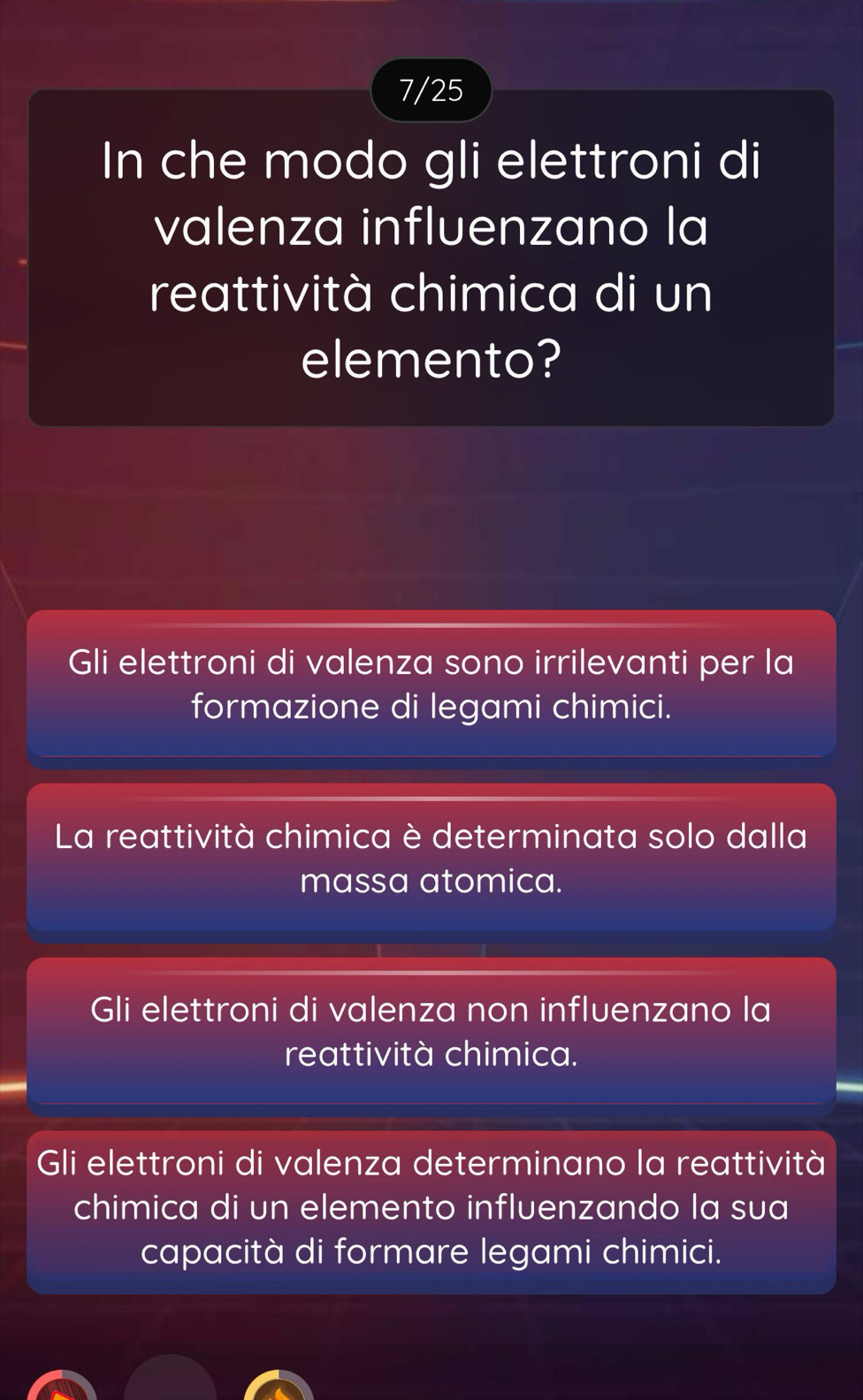 7/25
In che modo gli elettroni di
valenza influenzano la
reattività chimica di un
elemento?
Gli elettroni di valenza sono irrilevanti per la
formazione di legami chimici.
La reattività chimica è determinata solo dalla
massa atomica.
Gli elettroni di valenza non influenzano la
reattività chimica.
Gli elettroni di valenza determinano la reattività
chimica di un elemento influenzando la sua
capacità di formare legami chimici.