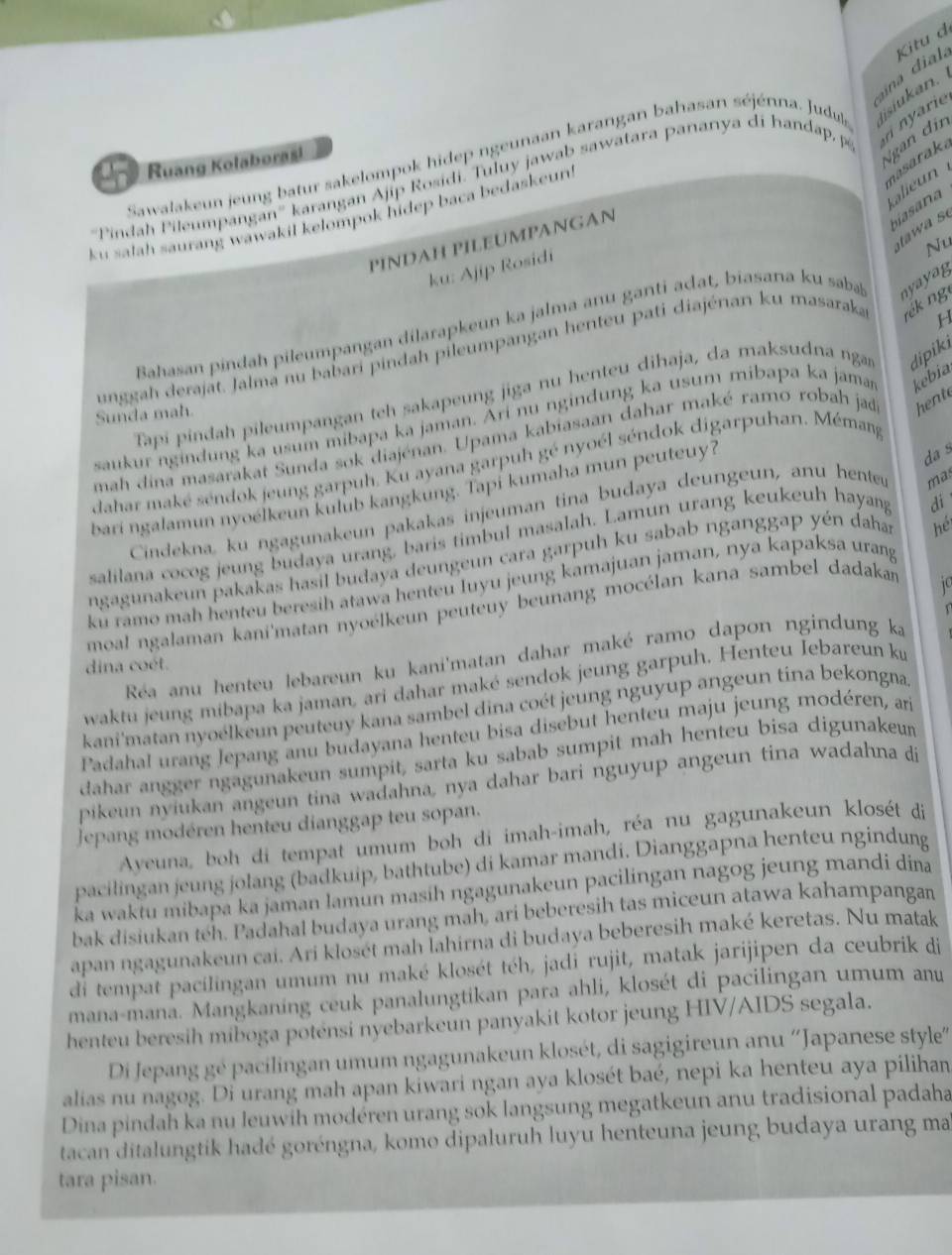 ia  d. Kitu đ
n  ri
gan din
Sawalakeun jeung batur sakelompok hidep ngeunaan karangan bahasan séjénna. Judula isiukan
Ruang Kolaborasi
nasaraka
''Pindah Pileumpangan'' karangan Ajip Rosidi. Tuluy jawab sawatara pananya di handap, p
alieun
biasana
ku satah saurang wawakil kelompok hidep baca bedaskeun!
tawa s
PINDAH PILEUMPANGAN
Nu
ku: Ajip Rosidi
H
Bahasan pindah pileumpangan dilarapkeun ka jalma anu ganti adat, biasana ku saba nya ya g
unggah derajat. Jalma nu babari pindah pileumpangan henteu pati diajénan ku masaraka rék ng
Tapi pindah pileumpangan teh sakapeung jiga nu henteu dihaja, da maksudna ng dipik
Sunda mah.
saukur ngindung ka usum mibapa ka jaman. Ari nu ngindung ka usum mibapa ka jaman kebia
mah dina masarakat Sunda sok diajénan. Upama kabiasaan dahar maké ramo robah jad hent
dahar maké séndok jeung garpuh. Ku ayana garpuh gé nyoél séndok digarpuhan. Mémang
bari ngalamun nyoélkeun kulub kangkung. Tapi kumaha mun peuteuy?
da s
Cindekna, ku ngagunakeun pakakas injeuman tina budaya deungeun, anu henter mas
salilana cocog jeung budaya urang, baris timbul masalah. Lamun urang keukeuh hayang
di
ngagunakeun pakakas hasil budaya deungeun cara garpuh ku sabab nganggap yén daha
hé
ku ramo mah henteu beresih atawa henteu luyu jeung kamajuan jaman, nya kapaksa urang
moal ngalaman kani'matan nyoélkeun peuteuy beunang mocélan kana sambel dadakan
1
Réa anu henteu lebareun ku kani'matan dahar maké ramo dapon ngindung ka
dina coét.
waktu jeung mibapa ka jaman, ari dahar maké sendok jeung garpuh. Henteu Iebareun ký
kani'matan nyoélkeun peuteuy kana sambel dina coét jeung nguyup angeun tina bekongna
Padahal urang Jepang anu budayana henteu bisa disebut henteu maju jeung modéren, ar
dahar angger ngagunakeun sumpit, sarta ku sabab sumpit mah henteu bisa digunakeu
pikeun nyiukan angeun tina wadahna, nya dahar bari nguyup angeun tina wadahna di
Jepang modéren henteu dianggap teu sopan.
Ayeuna, boh di tempat umum boh di imah-imah, réa nu gagunakeun klosét di
pacilingan jeung jolang (badkuip, bathtube) di kamar mandi. Dianggapna henteu ngindung
ka waktu mibapa ka jaman lamun masih ngagunakeun pacilingan nagog jeung mandi dina
bak disiukan teh. Padahal budaya urang mah, ari beberesih tas miceun atawa kahampangan
apan ngagunakeun cai. Ari klosét mah İahirna di budaya beberesih maké keretas. Nu matak
di tempat pacilingan umum nu maké klosét téh, jadí rujit, matak jarijipen da ceubrik di
mana-mana. Mangkaning ceuk panalungtikan para ahli, klosét di pacilingan umum anu
henteu beresih miboga potensi nyebarkeun panyakit kotor jeung HIV/AIDS segala.
Di Jepang gé pacilingan umum ngagunakeun klosét, di sagigireun anu ''Japanese style
alias nu nagog. Di urang mah apan kiwari ngan aya klosét baé, nepi ka henteu aya pilihan
Dina pindah ka nu Jeuwih modéren urang sok langsung megatkeun anu tradisional padaha
tacan ditalungtik hadé goréngna, komo dipaluruh luyu henteuna jeung budaya urang ma
tara pisan.