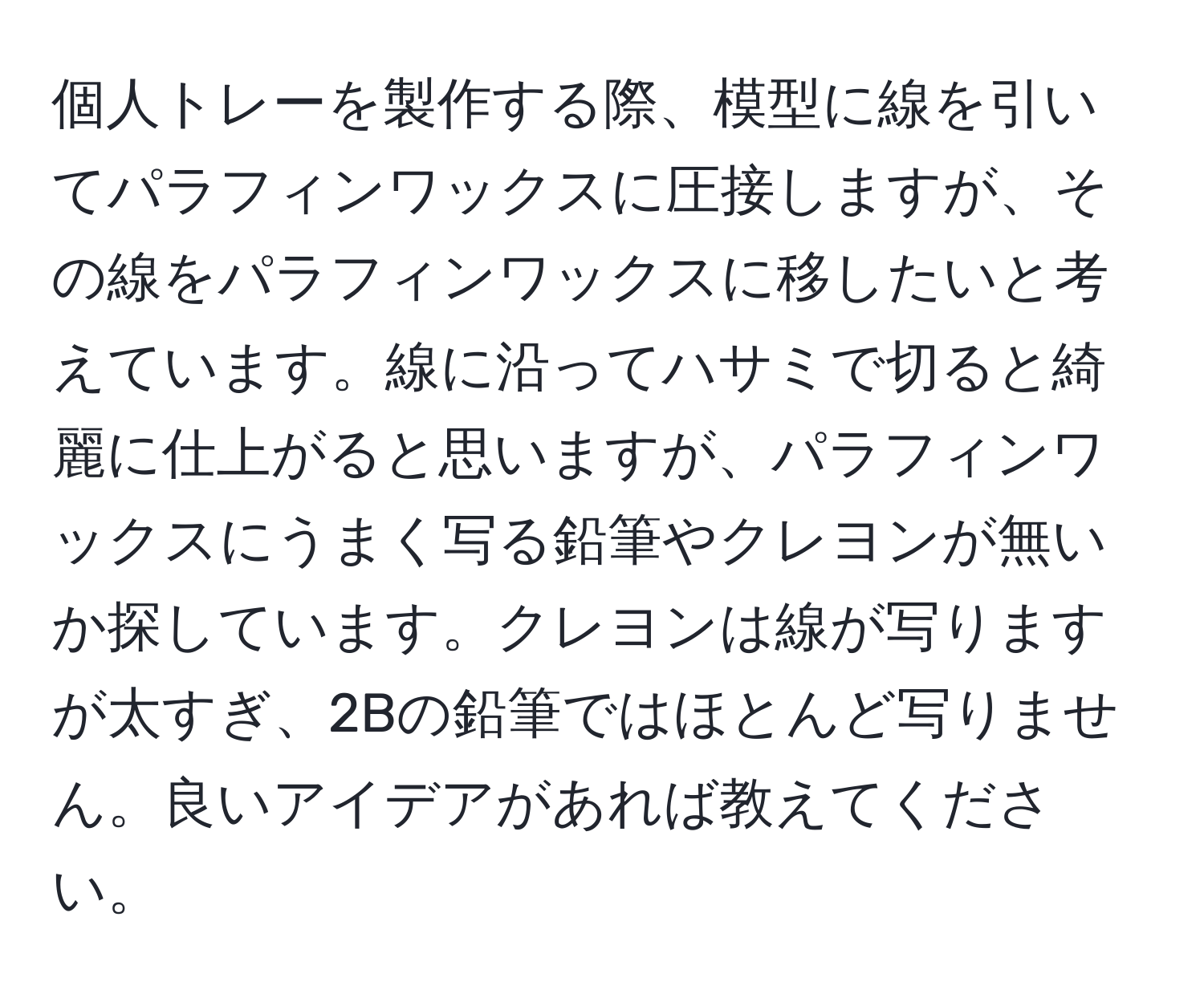 個人トレーを製作する際、模型に線を引いてパラフィンワックスに圧接しますが、その線をパラフィンワックスに移したいと考えています。線に沿ってハサミで切ると綺麗に仕上がると思いますが、パラフィンワックスにうまく写る鉛筆やクレヨンが無いか探しています。クレヨンは線が写りますが太すぎ、2Bの鉛筆ではほとんど写りません。良いアイデアがあれば教えてください。