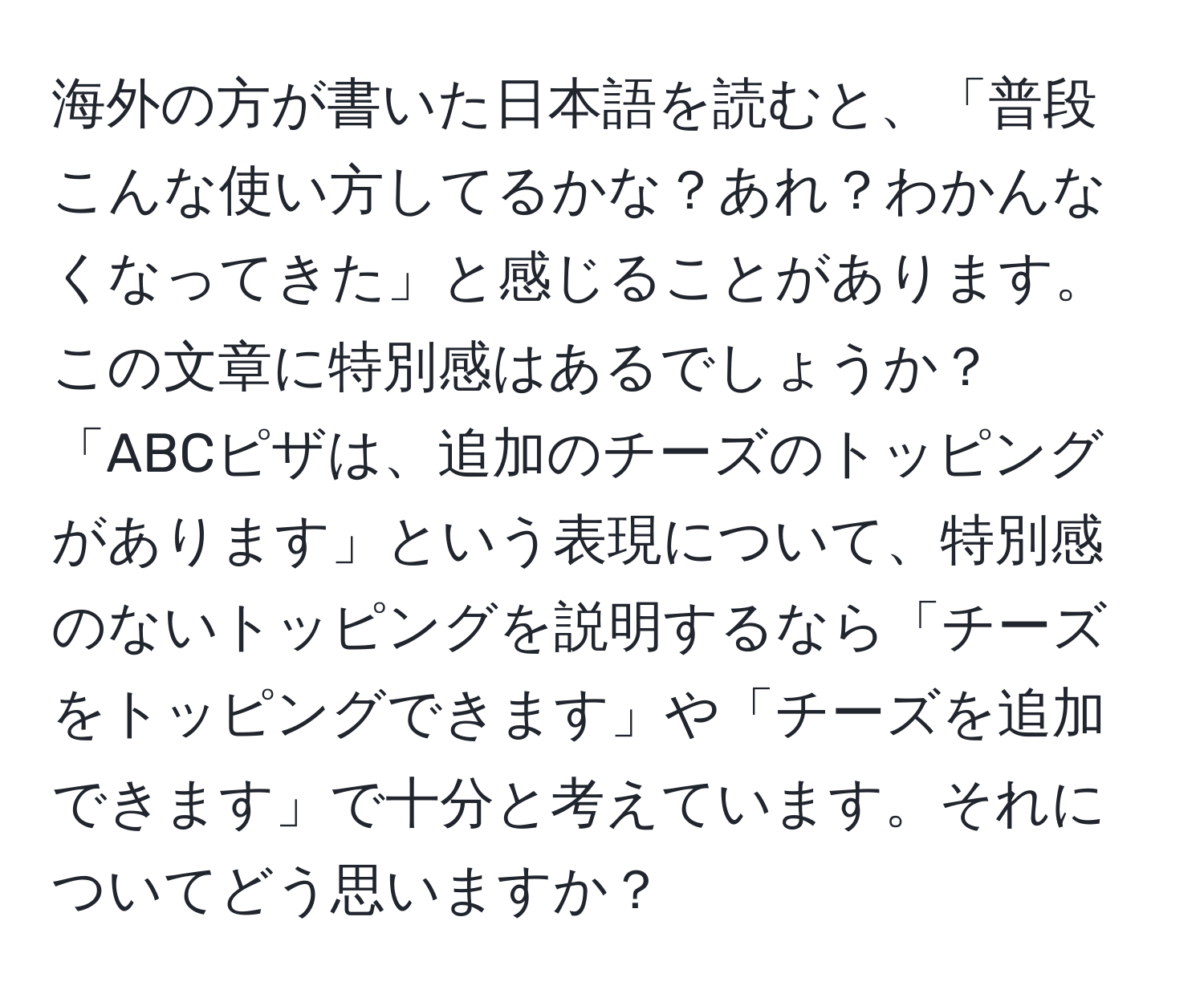 海外の方が書いた日本語を読むと、「普段こんな使い方してるかな？あれ？わかんなくなってきた」と感じることがあります。この文章に特別感はあるでしょうか？「ABCピザは、追加のチーズのトッピングがあります」という表現について、特別感のないトッピングを説明するなら「チーズをトッピングできます」や「チーズを追加できます」で十分と考えています。それについてどう思いますか？