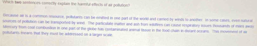 Which two sentences correctly explain the harmful effects of air poltution?
Because air is a common resource, pollutants can be emitted in one part of the world and carried by winds to another. In some cases, even natural
sources of pollution can be transported by wind. The particulate matter and ash from wildfres can cause respiratory issues thousands of miles away
Mercury from coal combustion in one part of the globe has contaminated animal tissue in the food chain in distant oceans. This movement of air
pollufants means that they must be addressed on a larger scale.