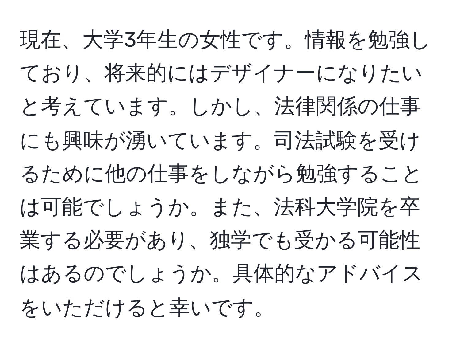 現在、大学3年生の女性です。情報を勉強しており、将来的にはデザイナーになりたいと考えています。しかし、法律関係の仕事にも興味が湧いています。司法試験を受けるために他の仕事をしながら勉強することは可能でしょうか。また、法科大学院を卒業する必要があり、独学でも受かる可能性はあるのでしょうか。具体的なアドバイスをいただけると幸いです。