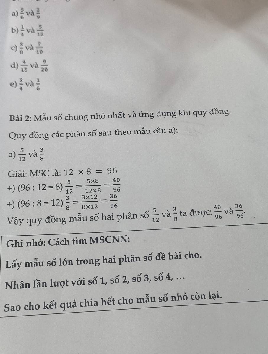 a)  5/6  và  2/9 
b)  1/4  và  5/12 
c)  3/8  và  7/10 
d)  4/15  và  9/20 
e)  3/4  và  1/6 
Bài 2: Mẫu số chung nhỏ nhất và ứng dụng khi quy đồng.
Quy đồng các phân số sau theo mẫu câu a):
a)  5/12  và  3/8 
Giải: MSC là: 12* 8=96
+) (96:12=8) 5/12 = (5* 8)/12* 8 = 40/96 
+) (96:8=12) 3/8 = (3* 12)/8* 12 = 36/96 
Vậy quy đồng mẫu số hai phân số  5/12  và  3/8  ta được:  40/96  và  36/96 . 
Ghi nhớ: Cách tìm MSCNN:
Lấy mẫu số lớn trong hai phân số đề bài cho.
Nhân lần lượt với số 1, số 2, số 3, số 4, ...
Sao cho kết quả chia hết cho mẫu số nhỏ còn lại.