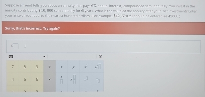 Suppose a friend tells you about an annuity that pays 6% annual interest, compounded semi-annually. You invest in the
annuity contributing $10, 000 semiannually for 6 years. What is the value of the annuity after your last investment? Enter
your answer rounded to the nearest hundred dollars. (For example, $42, 570.21 should be entered as 42600 )
Sorry, that's incorrect. Try again?
=□ 1
o