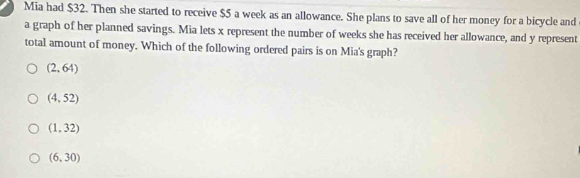 Mia had $32. Then she started to receive $5 a week as an allowance. She plans to save all of her money for a bicycle and
a graph of her planned savings. Mia lets x represent the number of weeks she has received her allowance, and y represent
total amount of money. Which of the following ordered pairs is on Mia's graph?
(2,64)
(4,52)
(1,32)
(6,30)