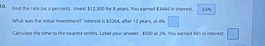 Find the rate (as a percent). Invest $12,300 for 8 years. You earned $3444 in interest. 3.5%
What was the initial investment? Interest is $3264, after 12 years, at 4%
Calculate the time to the nearest tenths. Label your answer. $500 at 2%. You earned $65 in interest.