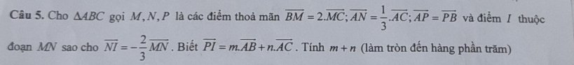 Cho △ ABC gọi M, N, P là các điểm thoả mãn overline BM=2.overline MC; overline AN= 1/3 . overline AC; overline AP=overline PB và điểm / thuộc 
đoạn MN sao cho overline NI=- 2/3 overline MN. Biết vector PI=m.vector AB+n.vector AC. Tính m+n (làm tròn đến hàng phần trăm)