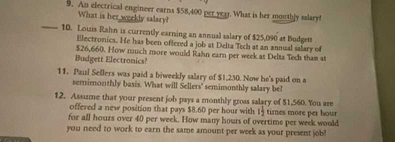 An electrical engineer earns $58,400 per year. What is her monthly salary? 
What is her weekly salary? 
_10. Louis Rahn is currently earning an annual salary of $25,090 at Budgett 
Electronics. He has been offered a job at Delta Tech at an annual salary of
$26,660. How much more would Rahn earn per week at Delta Tech than at 
Budgett Electronics? 
11. Paul Sellers was paid a biweekly salary of $1,230. Now he's paid on a 
semimonthly basis. What will Sellers' semimonthly salary be? 
12. Assume that your present job pays a monthly gross salary of $1,560. You are 
offered a new position that pays $8.60 per hour with 1 1/2  times more per hour
for all hours over 40 per week. How many hours of overtime per week would 
you need to work to earn the same amount per week as your present job?