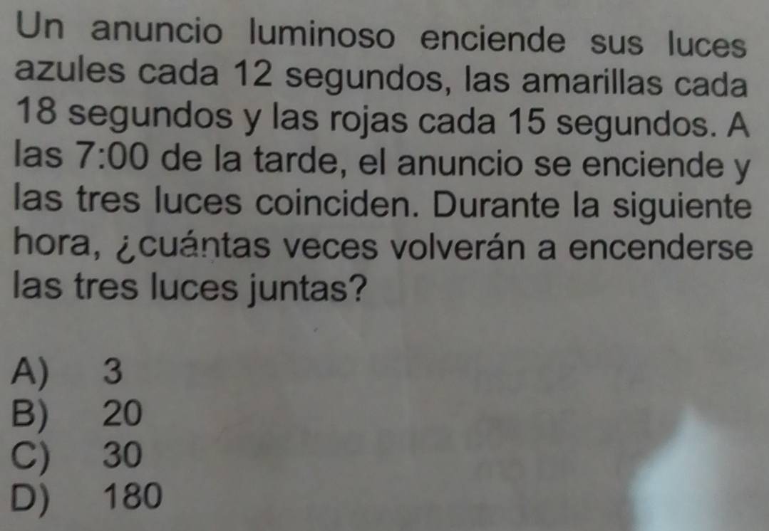 Un anuncio luminoso enciende sus luces
azules cada 12 segundos, las amarillas cada
18 segundos y las rojas cada 15 segundos. A
las 7:00 de la tarde, el anuncio se enciende y
las tres luces coinciden. Durante la siguiente
hora, ¿cuántas veces volverán a encenderse
las tres luces juntas?
A) 3
B) 20
C) 30
D) 180