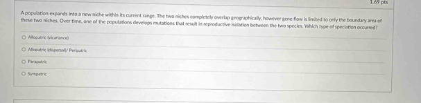 A population expands into a new niche within its current range. The two niches completely overlap geographically, however gene flow is limited to only the boundary area of
these two niches. Over time, one of the populations develops mutations that result in reproductive isolation between the two species. Which type of speciation occurred?
Allopatric (vicariance)
Aliopatric (dispersal)/ Peripatric
Parapatric
Sympatric