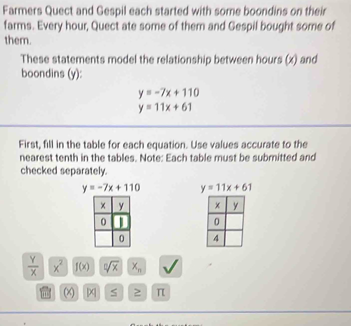 Farmers Quect and Gespil each started with some boondins on their 
farms. Every hour, Quect ate some of them and Gespil bought some of 
them. 
These statements model the relationship between hours (x) and 
boondins (y):
y=-7x+110
y=11x+61
First, fill in the table for each equation. Use values accurate to the 
nearest tenth in the tables. Note: Each table must be submitted and 
checked separately.
y=-7x+110
y=11x+61
 Y/X  x^2 f(x) sqrt[0](x) X_n
(x) 1×1 S ≥ π