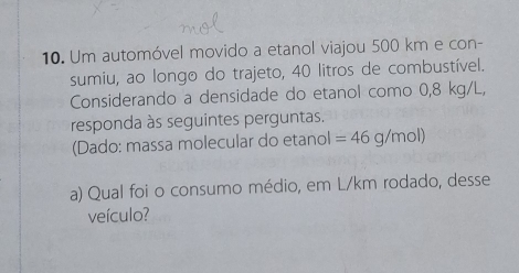 Um automóvel movido a etanol viajou 500 km e con- 
sumiu, ao longo do trajeto, 40 litros de combustível. 
Considerando a densidade do etanol como 0,8 kg/L, 
responda às seguintes perguntas. 
(Dado: massa molecular do etanol =46g/mol)
a) Qual foi o consumo médio, em L/km rodado, desse 
veículo?