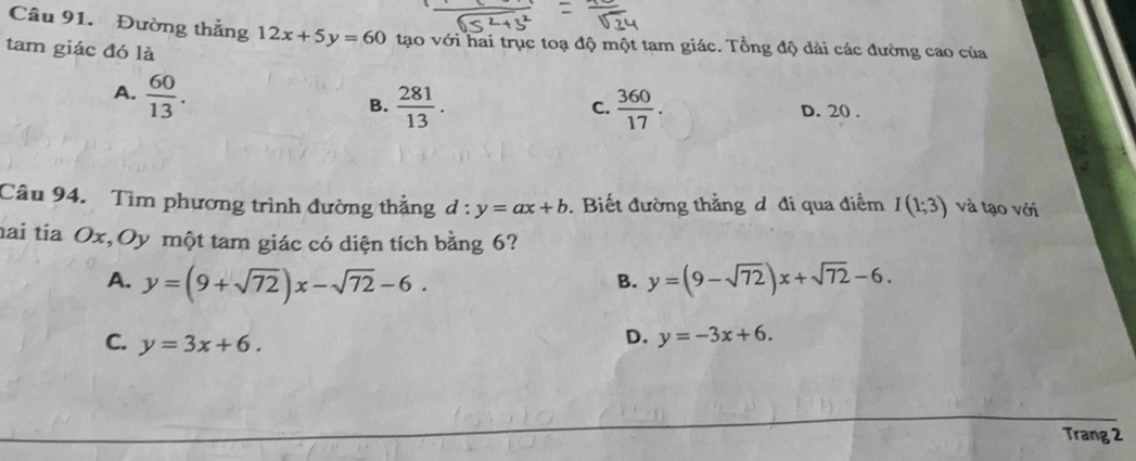 Đường thẳng 12x+5y=60 tạo với hai trục toạ độ một tam giác. Tổng độ dài các đường cao của
tam giác đó là
A.  60/13 .
C.
B.  281/13 .  360/17 . D. 20.
Câu 94. Tìm phương trình đường thẳng d:y=ax+b. Biết đường thằng d đi qua điểm I(1;3) và tạo với
mai tia Ox,Oy một tam giác có diện tích bằng 6?
A. y=(9+sqrt(72))x-sqrt(72)-6. y=(9-sqrt(72))x+sqrt(72)-6. 
B.
C. y=3x+6.
D. y=-3x+6. 
Trang 2