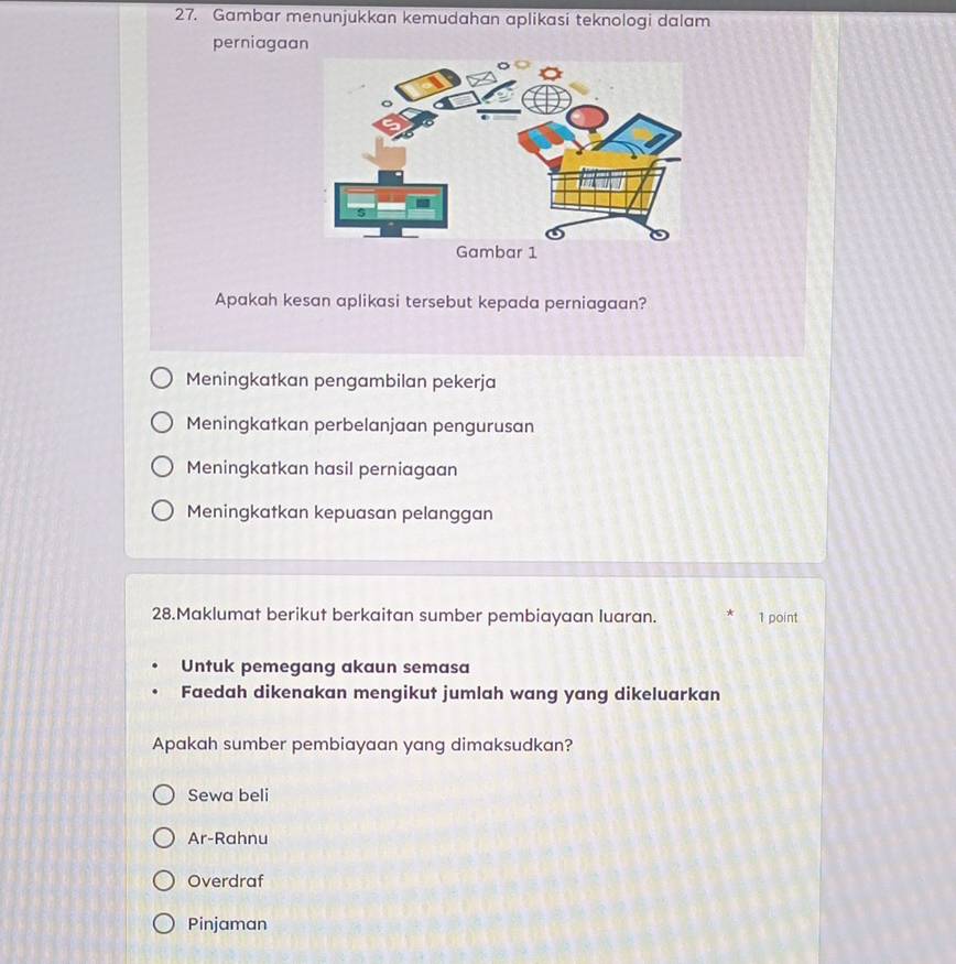 Gambar menunjukkan kemudahan aplikasi teknologi dalam
perniagaan
Apakah kesan aplikasi tersebut kepada perniagaan?
Meningkatkan pengambilan pekerja
Meningkatkan perbelanjaan pengurusan
Meningkatkan hasil perniagaan
Meningkatkan kepuasan pelanggan
28.Maklumat berikut berkaitan sumber pembiayaan luaran. 1 point
Untuk pemegang akaun semasa
Faedah dikenakan mengikut jumlah wang yang dikeluarkan
Apakah sumber pembiayaan yang dimaksudkan?
Sewa beli
Ar-Rahnu
Overdraf
Pinjaman