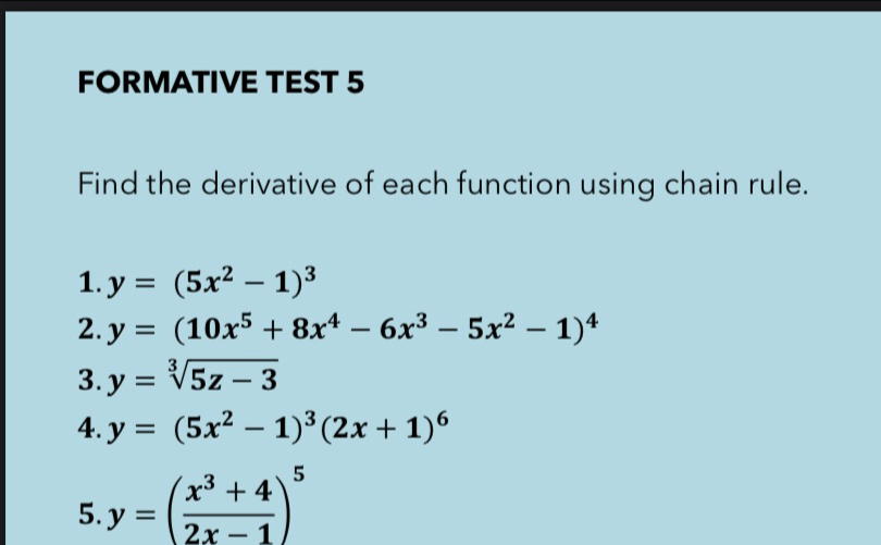 FORMATIVE TEST 5 
Find the derivative of each function using chain rule. 
1. y=(5x^2-1)^3
2. y=(10x^5+8x^4-6x^3-5x^2-1)^4
3. y=sqrt[3](5z-3)
4. y=(5x^2-1)^3(2x+1)^6
5. y=( (x^3+4)/2x-1 )^5