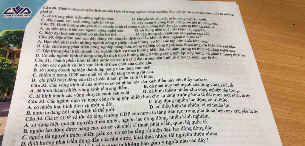 Định hướng chuyển địch cơ cầu kinh tế trong ngành nông nghiệp, lâm nghiệp và thuý sản của nước ta không
phái là
CHU VAN A. chú trọng phát triển nông nghiệp hoá. B. khuyển khích phát triển nông nghiệp xanh
C. đấy mạnh sản xuất nông nghiệp vô cơ. D. xây dựng thương hiệu, nâng cao giá trị nông sân.
Câu 29, Định hướng chuyển dịch cơ cầu kinh tế trong ngành công nghiệp của nước ta không phải là
A. ưu tiên phát triển các ngành công nghệ cao. B. sử dụng hiệu quả, tiết kiệm tài nguyên.
C. hiện đại hoá các ngành có nhiều lợi thể. D. tập trung sản xuất các sản phẩm cao cấp.
Câu 30. Đặc điểm nào sau đây đúng với chuyển dịch cơ cầu kinh tế theo ngành ở nước ta?
A. Hạn chế phát triển những ngành công nghiệp năng lượng, cơ khí chế tạo, sản xuất kim loại,
B. Cần chú trọng phát triển nông nghiệp hàng hoá, nông nghiệp công nghệ cao, thích ứng với biến đổi khí hậu
C. Tập trung phát triển mạnh các ngành dịch vụ theo hướng hiện đại, có hàm lượng trị thức và công nghệ cao.
D. Cơ cầu ngành kinh tế đang chuyển dịch theo hướng tăng tỉ trọng công nghiệp, xây dựng và giảm tỉ trọng dịch vụ.
Câu 31. Thành phần kinh tế nhà nước có vai trò chủ đạo trong nền kinh tế nước ta hiện nay là do
A. nắm các ngành và lĩnh vực kinh tế then chốt của quốc gia
B. số lượng doanh nghiệp thành lập hàng năm tăng cao nhất.
C. chiếm tỉ trọng GDP cao nhất và tốc độ tăng trưởng rất cao.
D. chi phối hoạt động của tất cả các thành phần kinh tế khác
Câu 32. Các vùng kinh tế của nước ta có sự phân hóa sản xuất điều này cho thấy nước ta
A. đã hình thành nhiều vùng kinh tế trọng điểm. B. đã phát huy thế mạnh của từng vùng kinh tế,
C. đã hình thành các vùng chuyên canh sản xuất. D. đã hình thành nhiều khu công nghiệp tập trung.
Câu 33. Các ngành dịch vụ ngày càng đóng góp nhiều hơn cho sự tăng trưởng kinh tế đất nước một phần là do
C. huy động nguồn lao động có trí thức,
A. có nhiều loại hình dịch vụ mới ra đời. D. có điều kiện tự nhiên, vị trí thuận lợi.
B. nước ta đang hội nhập kinh tế thế giới.
Câu 34. Giá trị GDP và tốc độ tăng trưởng GDP của nước ta tăng liên tục trong giai đoạn hiện nay chủ yếu là đdo
A. sử dụng hiệu quả tài nguyên thiên nhiên, nguồn lao động động, nhiều kinh nghiệm.
B. nguồn lao động được nâng cao, cơ sở vật chất kĩ thuật phát triển, quan hệ quốc tế.
C. nguồn tài nguyên thiên nhiên giàu có, cơ sở hạ tầng rất hiện đại, lao động đông đảo.
D. định hướng phát triển đúng đắn của nhà nước, khai thác nhiều tài nguyên thiên nhiên.
ở nước ta không bao gồm ý nghĩa nào sau đây?