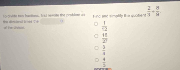 To divide two fractions, first rewrite the problem as Find and simplify the quotient  2/3 /  8/9 . 
the dividend times the
of the divisor.
 1/12 
 16/27 
 3/4 
 4/3 