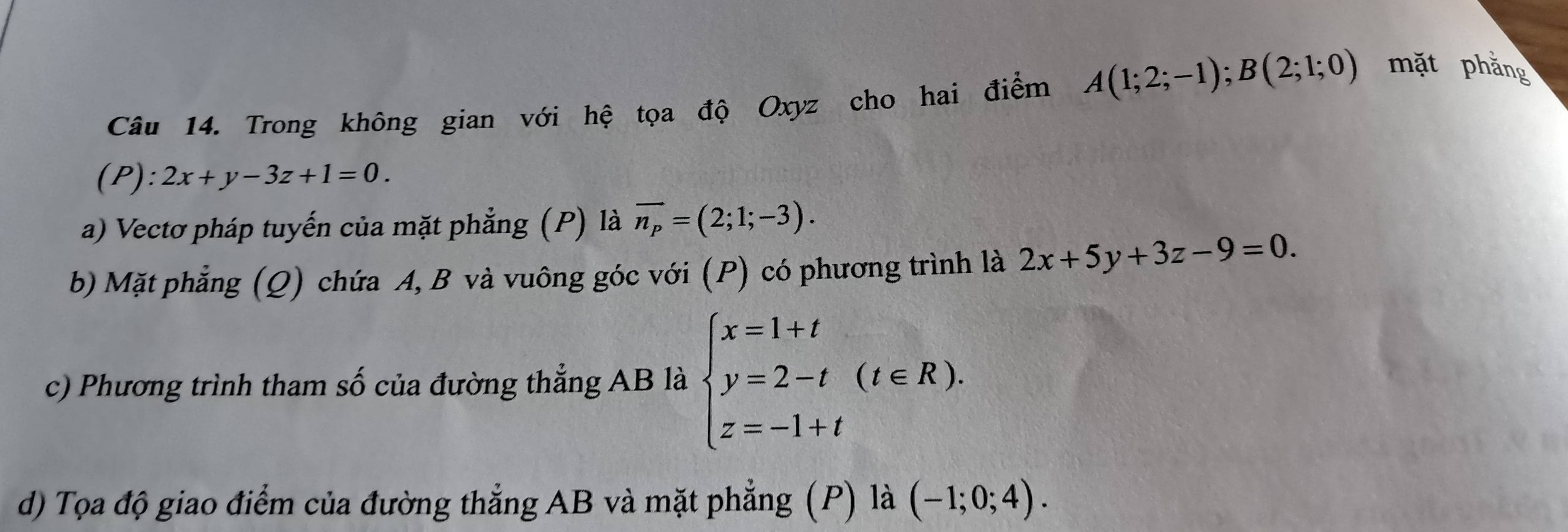 Trong không gian với hệ tọa độ Oxyz cho hai điểm A(1;2;-1); B(2;1;0) mặt phẳng
(P):2x+y-3z+1=0. 
a) Vectơ pháp tuyến của mặt phẳng (P) là vector n_p=(2;1;-3). 
b) Mặt phẳng (Q) chứa A, B và vuông góc với (P) có phương trình là 2x+5y+3z-9=0. 
c) Phương trình tham số của đường thẳng AB là beginarrayl x=1+t y=2-t z=-1+tendarray.  (t∈ R). 
d) Tọa độ giao điểm của đường thẳng AB và mặt phẳng (P) là (-1;0;4).