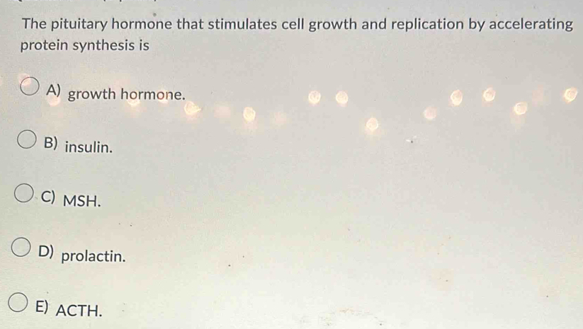 The pituitary hormone that stimulates cell growth and replication by accelerating
protein synthesis is
A) growth hormone.
B) insulin.
C) MSH.
D) prolactin.
E) ACTH.