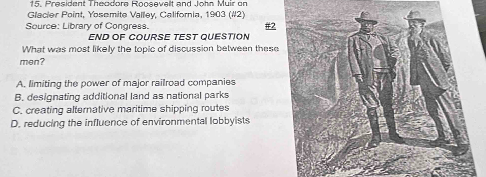 President Theodore Roosevelt and John Muir on
Glacier Point, Yosemite Valley, California, 1903 (#2)
Source: Library of Congress. #2
END OF COURSE TEST QUESTION
What was most likely the topic of discussion between these
men?
A. limiting the power of major railroad companies
B. designating additional land as national parks
C. creating alternative maritime shipping routes
D. reducing the influence of environmental lobbyists