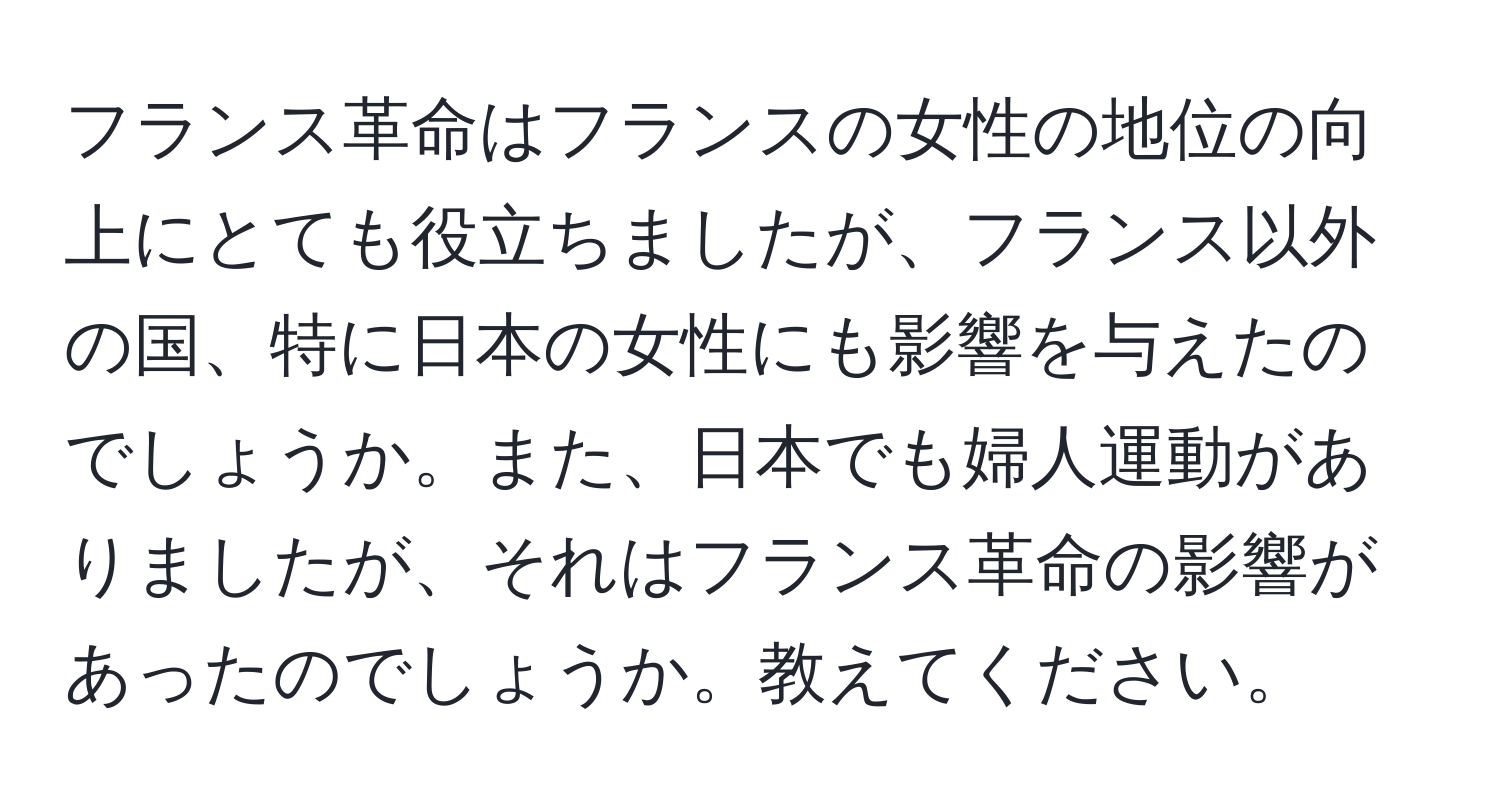 フランス革命はフランスの女性の地位の向上にとても役立ちましたが、フランス以外の国、特に日本の女性にも影響を与えたのでしょうか。また、日本でも婦人運動がありましたが、それはフランス革命の影響があったのでしょうか。教えてください。