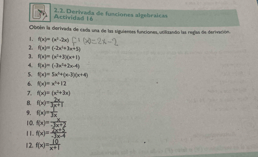 Derivada de funciones algebraicas 
Actividad 16 
Obtén la derivada de cada una de las siguientes funciones, utilizando las reglas de derivación. 
1. f(x)=(x^2-2x)
2. f(x)=(-2x^2+3x+5)
3. f(x)=(x^2+3)(x+1)
4. f(x)=(-3x^2+2x-4)
5. f(x)=5x^5+(x-3)(x+4)
6. f(x)=x^5+12
7. f(x)=(x^2+3x)
8. f(x)= 2x/3x+1 
9. f(x)=3
10. f(x)= x/-3x+2 
11. f(x)= (2x+5)/-3x-4 
12. f(x)= 10/x+1 