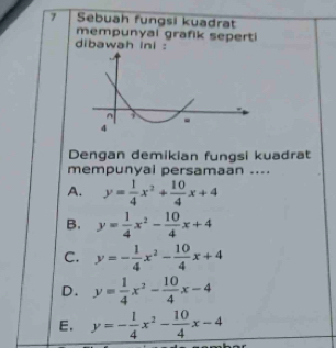 Sebuah fungsi kuadrat
mempunyai grafik seperti
dibawah ini :
Dengan demikian fungsi kuadrat
mempunyai persamaan ....
A. y= 1/4 x^2+ 10/4 x+4
B. y= 1/4 x^2- 10/4 x+4
C. y=- 1/4 x^2- 10/4 x+4
D. y= 1/4 x^2- 10/4 x-4
E. y=- 1/4 x^2- 10/4 x-4