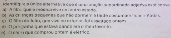 Identifique a única alternativa que é uma oração subordinada adjetiva explicativa.
a) A filha que é médica vive em outro estado.
b) As crianças pequenas que não dormem à tarde costumam ficar irritadas.
c) O filho do João, que vive no exterior, foi assaltado ontem.
d) O pro grama que estava dando era o meu favorito.
e) O carro que comprou ontem é elétrico.