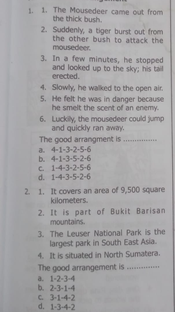 The Mousedeer came out from
the thick bush.
2. Suddenly, a tiger burst out from
the other bush to attack the
mousedeer.
3. In a few minutes, he stopped
and looked up to the sky; his tail
erected.
4. Slowly, he walked to the open air.
5. He felt he was in danger because
he smelt the scent of an enemy.
6. Luckily, the mousedeer could jump
and quickly ran away.
The good arrangment is_
a. 4 -1 -3 -2 -5 -6
b. 4 -1 -3 -5 -2 -6
c. 1 -4 -3 -2 -5 -6
d. 1 -4 -3 -5 -2 -6
2. 1. It covers an area of 9,500 square
kilometers.
2. It is part of Bukit Barisan
mountains.
3. The Leuser National Park is the
largest park in South East Asia.
4. It is situated in North Sumatera.
The good arrangement is_
a. 1 -2 -3 -4
b. 2 -3 -1 -4
c. 3 -1 -4 -2
d. 1 -3 -4 -2