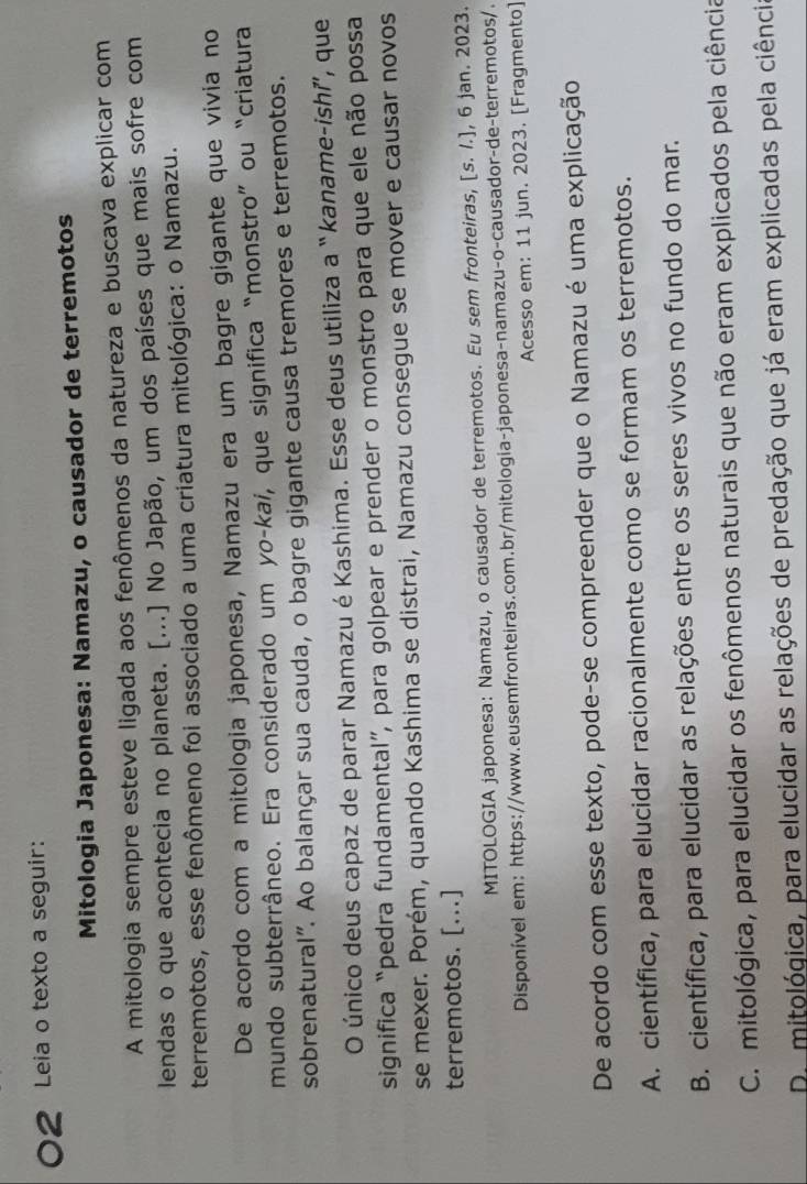 Leia o texto a seguir:
Mitologia Japonesa: Namazu, o causador de terremotos
A mitologia sempre esteve ligada aos fenômenos da natureza e buscava explicar com
lendas o que acontecia no planeta. [...] No Japão, um dos países que mais sofre com
terremotos, esse fenômeno foi associado a uma criatura mitológica: o Namazu.
De acordo com a mitologia japonesa, Namazu era um bagre gigante que vivia no
mundo subterrâneo. Era considerado um yo-kai, que significa “monstro” ou “criatura
sobrenatural". Ao balançar sua cauda, o bagre gigante causa tremores e terremotos.
O único deus capaz de parar Namazu é Kashima. Esse deus utiliza a “kaname-ishí, que
significa “pedra fundamental”, para golpear e prender o monstro para que ele não possa
se mexer. Porém, quando Kashima se distrai, Namazu consegue se mover e causar novos
terremotos. [...]
MITOLOGIA japonesa: Namazu, o causador de terremotos. Eu sem fronteiras, [s. /.], 6 jan. 2023.
Disponível em: https://www.eusemfronteiras.com.br/mitologia-japonesa-namazu-o-causador-de-terremotos/.
Acesso em: 11 jun. 2023. [Fragmento]
De acordo com esse texto, pode-se compreender que o Namazu é uma explicação
A. científica, para elucidar racionalmente como se formam os terremotos.
B. científica, para elucidar as relações entre os seres vivos no fundo do mar.
C. mitológica, para elucidar os fenômenos naturais que não eram explicados pela ciência
D. mitológica, para elucidar as relações de predação que já eram explicadas pela ciência
