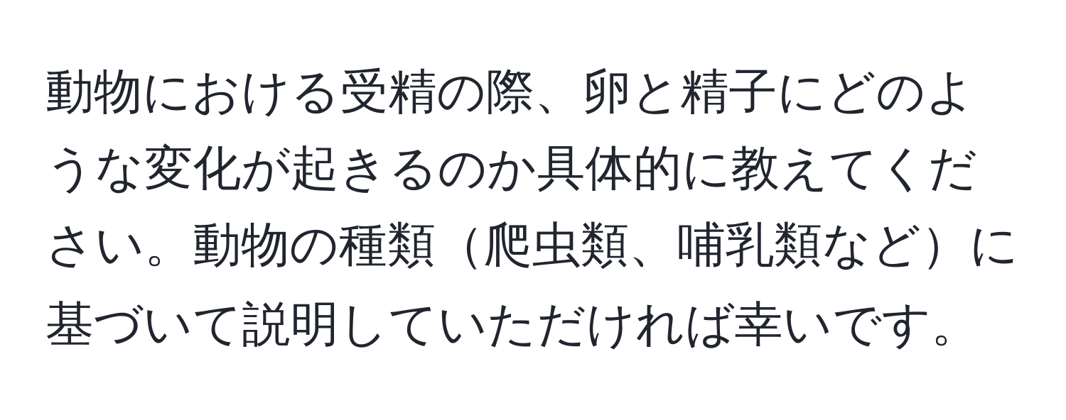 動物における受精の際、卵と精子にどのような変化が起きるのか具体的に教えてください。動物の種類爬虫類、哺乳類などに基づいて説明していただければ幸いです。