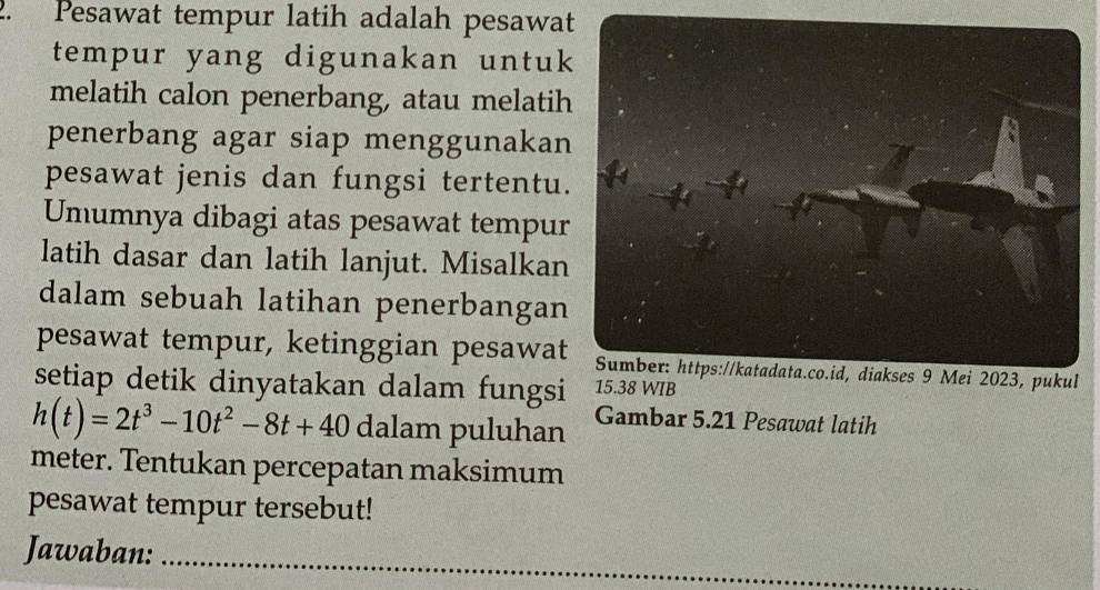 Pesawat tempur latih adalah pesawat 
tempur yang digunakan untuk 
melatih calon penerbang, atau melatih 
penerbang agar siap menggunakan 
pesawat jenis dan fungsi tertentu. 
Umumnya dibagi atas pesawat tempur 
latih dasar dan latih lanjut. Misalkan 
dalam sebuah latihan penerbangan 
pesawat tempur, ketinggian pesawat 
setiap detik dinyatakan dalam fungsi 15.38 WIB
h(t)=2t^3-10t^2-8t+40 dalam puluhan Gambar 5.21 Pesawat latih 
meter. Tentukan percepatan maksimum 
pesawat tempur tersebut! 
Jawaban:_