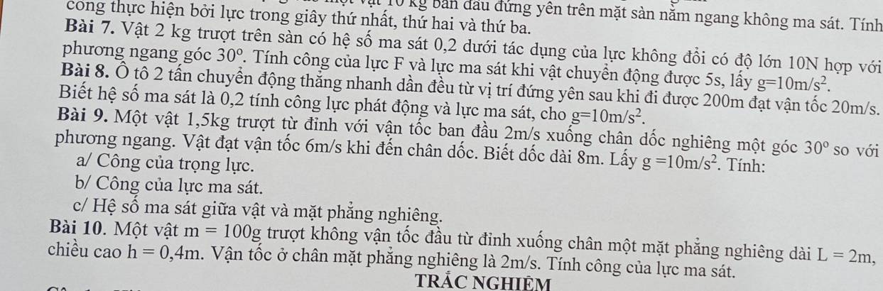 Al 10 kg bản đầu đứng yên trên mặt sàn năm ngang không ma sát. Tính 
cong thực hiện bởi lực trong giây thứ nhất, thứ hai và thứ ba. 
Bài 7. Vật 2 kg trượt trên sàn có hệ số ma sát 0, 2 dưới tác dụng của lực không đổi có độ lớn 10N hợp với 
phương ngang góc 30°. Tính công của lực F và lực ma sát khi vật chuyển động được 5s, lấy g=10m/s^2. 
Bài 8. Ô tô 2 tấn chuyển động thẳng nhanh dần đều từ vị trí đứng yên sau khi đi được 200m đạt vận tốc 20m/s. 
Biết hệ số ma sát là 0,2 tính công lực phát động và lực ma sát, cho g=10m/s^2. 
Bài 9. Một vật 1,5kg trượt từ đỉnh với vận tốc ban đầu 2m/s xuống chân dốc nghiêng một góc 30° so với 
phương ngang. Vật đạt vận tốc 6m/s khi đến chân dốc. Biết dốc dài 8m. Lấy g=10m/s^2. Tính: 
a/ Công của trọng lực. 
b/ Công của lực ma sát. 
c/ Hệ số ma sát giữa vật và mặt phăng nghiêng. 
Bài 10. Một vật m=100g trượt không vận tốc đầu từ đỉnh xuống chân một mặt phẳng nghiêng dài L=2m
chiều cao h=0,4m. Vận tốc ở chân mặt phẳng nghiêng là 2m/s. Tính công của lực ma sát. 
tRẢC NGHIÊM