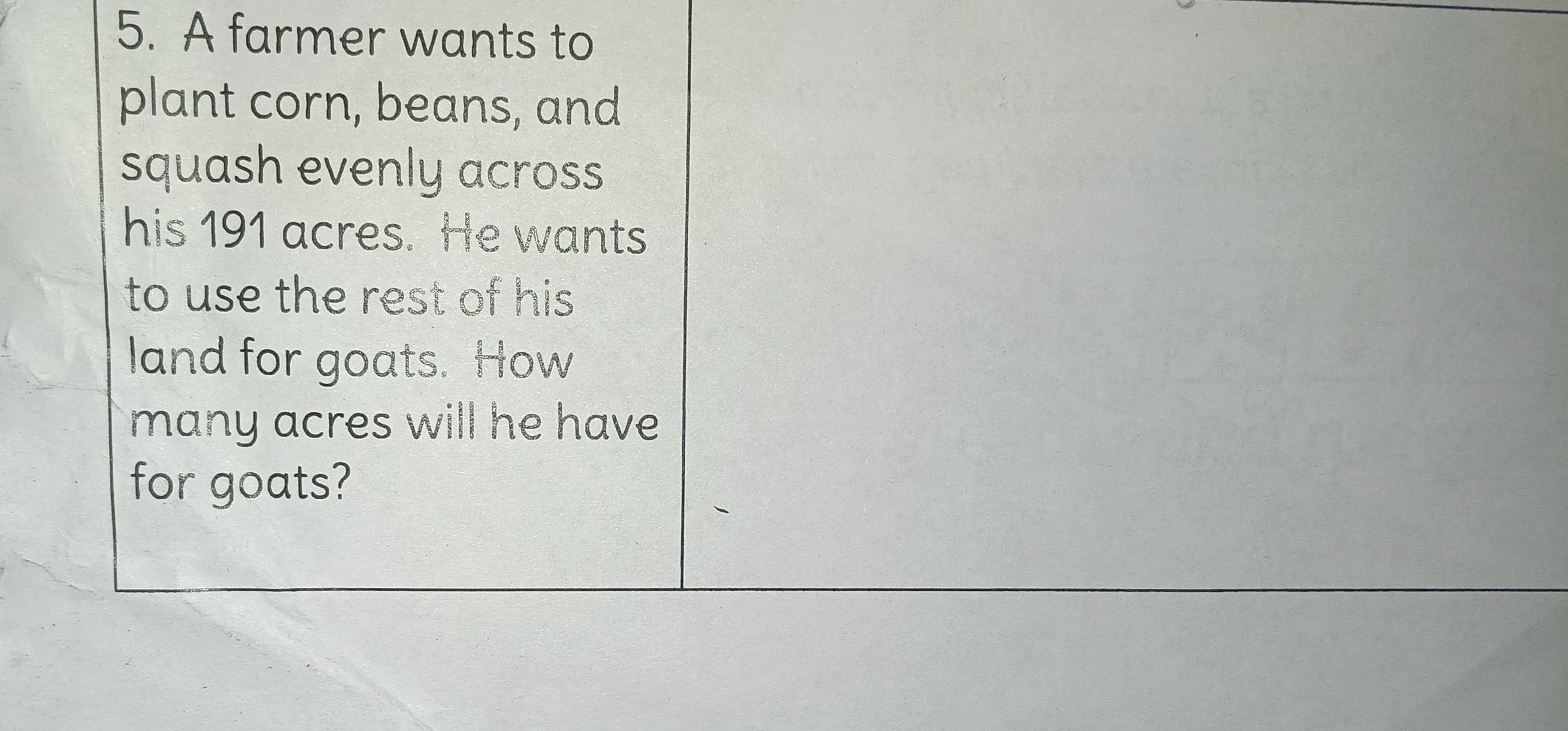 A farmer wants to 
plant corn, beans, and 
squash evenly across 
his 191 acres. He wants 
to use the rest of his 
land for goats. How 
many acres will he have 
for goats?