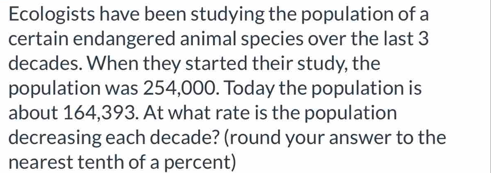 Ecologists have been studying the population of a 
certain endangered animal species over the last 3
decades. When they started their study, the 
population was 254,000. Today the population is 
about 164,393. At what rate is the population 
decreasing each decade? (round your answer to the 
nearest tenth of a percent)