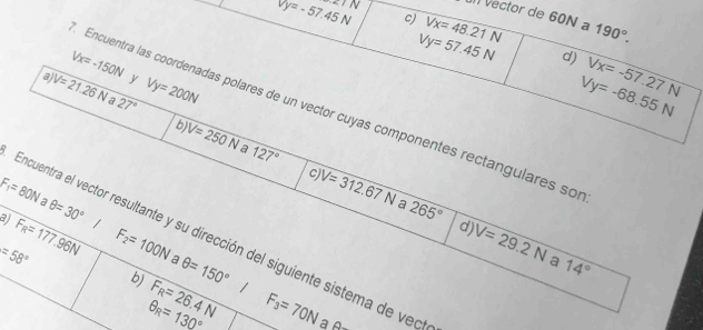 =TN 
) Vector de 60N a
Vy=-57.45N c) Vx=48.21N 190°.
Vy=57.45N d) Vx=-57.27N
Vx=-150N y 
a V=21.26Na 27° Vy=200N
Vy=-68.55N
Encuentra las coordenadas polares de un vector cuyas componentes rectangulares so 
b) V=250N a 127° V=312.67N
F_1=80N
C
θ =30°
a 265°
aj F_R=177.96N 1 
Encuentra el vector resultante y su dirección del siguiente sistema de veo 
d) V=29.2N a 14°
=58° F_2=100N a θ =150°
b) F_R=26.4N F_3=70N
θ _R=130° a ∠ 3