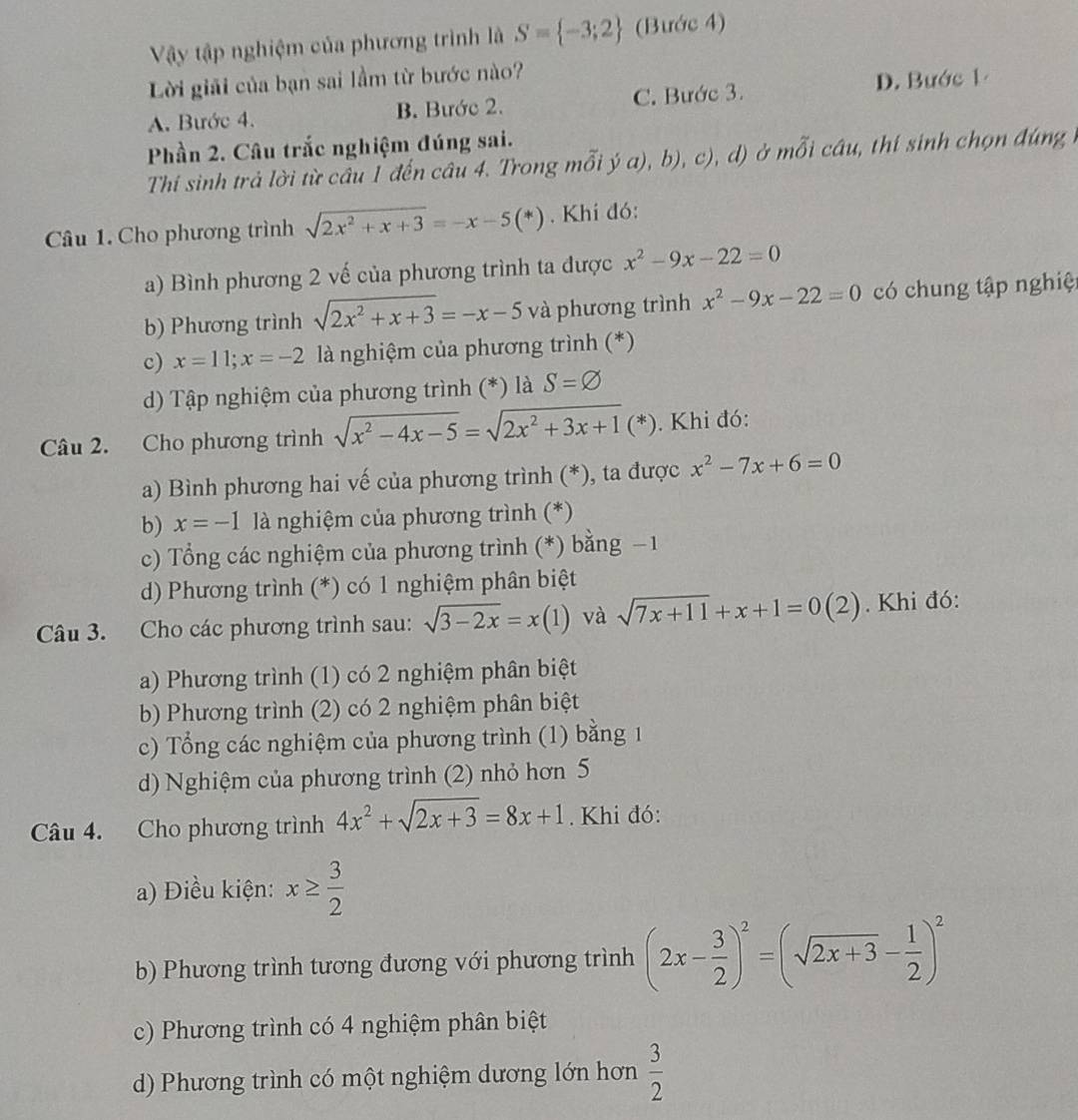 Vậy tập nghiệm của phương trình là S= -3;2 (Bước 4)
Lời giải của bạn sai lầm từ bước nào?
A. Bước 4. B. Bước 2. C. Bước 3. D. Bước 1
Phần 2. Câu trắc nghiệm đúng sai.
Thí sinh trả lời từ câu 1 đến câu 4. Trong mỗi ja),b),c),d) )ở mỗi câu, thí sinh chọn đúng
Câu 1. Cho phương trình sqrt(2x^2+x+3)=-x-5(*). Khí đó:
a) Bình phương 2 vế của phương trình ta được x^2-9x-22=0
b) Phương trình sqrt(2x^2+x+3)=-x-5 và phương trình x^2-9x-22=0 có chung tập nghiệ
c) x=11;x=-2 là nghiệm của phương trình (*)
d) Tập nghiệm của phương trình (*) là S=varnothing
Câu 2. Cho phương trình sqrt(x^2-4x-5)=sqrt(2x^2+3x+1)(*). Khi đó:
a) Bình phương hai vế của phương trình (*), ta được x^2-7x+6=0
b) x=-1 là nghiệm của phương trình (*)
c) Tổng các nghiệm của phương trình (*) bằng − 1
d) Phương trình (*) có 1 nghiệm phân biệt
Câu 3. Cho các phương trình sau: sqrt(3-2x)=x(1) và sqrt(7x+11)+x+1=0(2). Khi đó:
a) Phương trình (1) có 2 nghiệm phân biệt
b) Phương trình (2) có 2 nghiệm phân biệt
c) Tổng các nghiệm của phương trình (1) bằng 1
d) Nghiệm của phương trình (2) nhỏ hơn 5
Câu 4. Cho phương trình 4x^2+sqrt(2x+3)=8x+1. Khi đó:
a) Điều kiện: x≥  3/2 
b) Phương trình tương đương với phương trình (2x- 3/2 )^2=(sqrt(2x+3)- 1/2 )^2
c) Phương trình có 4 nghiệm phân biệt
d) Phương trình có một nghiệm dương lớn hơn  3/2 