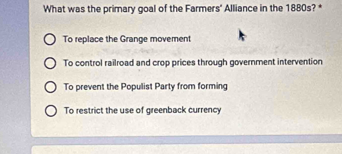 What was the primary goal of the Farmers' Alliance in the 1880s? *
To replace the Grange movement
To control railroad and crop prices through government intervention
To prevent the Populist Party from forming
To restrict the use of greenback currency