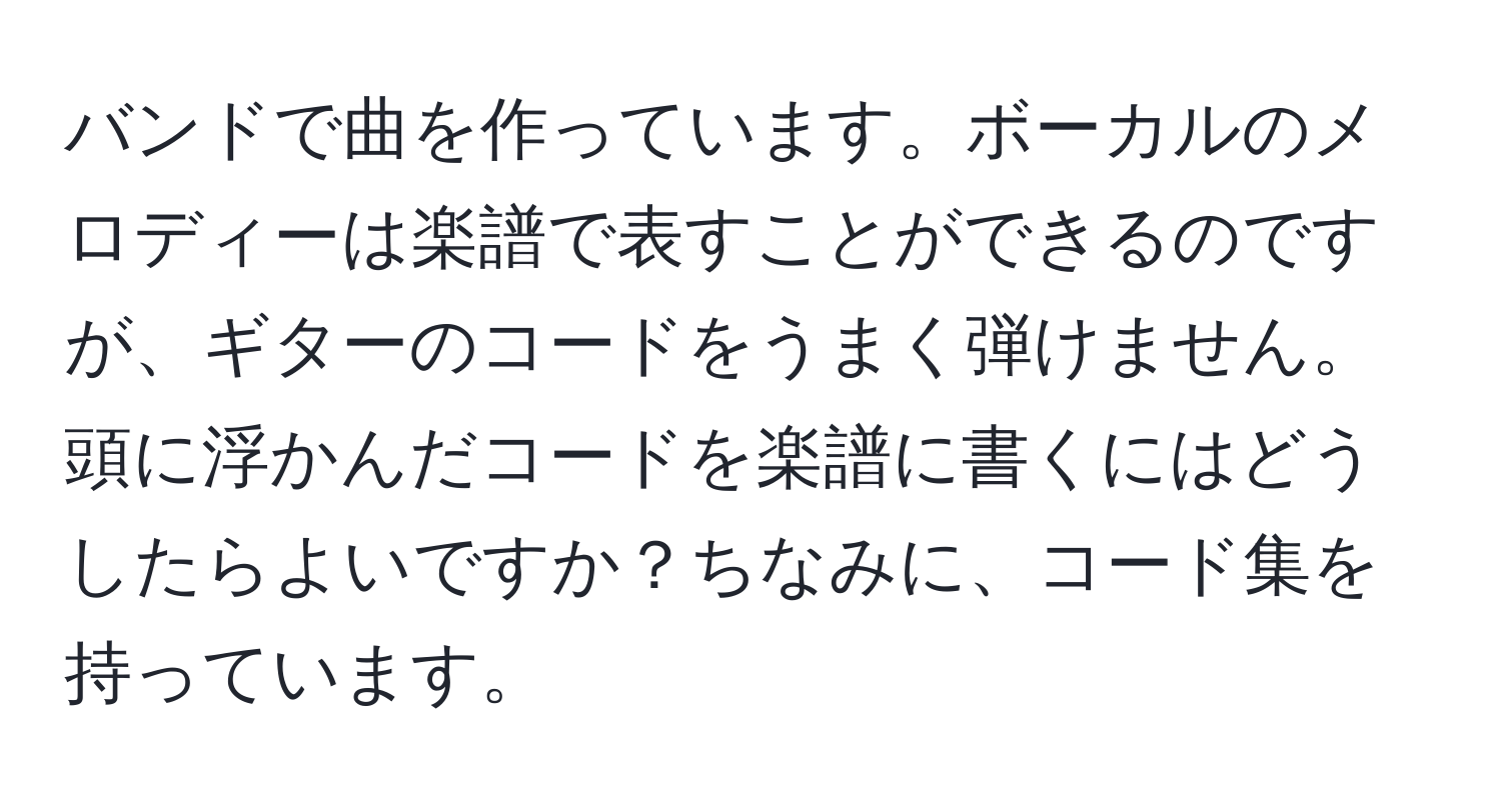 バンドで曲を作っています。ボーカルのメロディーは楽譜で表すことができるのですが、ギターのコードをうまく弾けません。頭に浮かんだコードを楽譜に書くにはどうしたらよいですか？ちなみに、コード集を持っています。