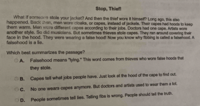 Stop, Thief!
What if someone stole your jacket? And then the thief were it himself? Long ago, this also
happened. Back then, men wore cloaks, or capes, instead of jackets. Their capes had hoods to keep
them warm. Men wore different capes according to their jobs. Doctors had one cape. Artists wore
another style. So did musicians. But sometimes thieves stole capes. They ran around covering their
face in the hood. They were wearing a false hood! Now you know why fibbing is called a falsehood. A
falsehood is a lie.
Which best summarizes the passage?
A. Falsehood means "lying." This word comes from thieves who were false hoods that
they stole.
B. Capes tell what jobs people have. Just look at the hood of the cape to find out.
C. No one wears capes anymore. But doctors and artists used to wear them a lot.
D. People sometimes tell lies. Telling fibs is wrong. People should tell the truth.