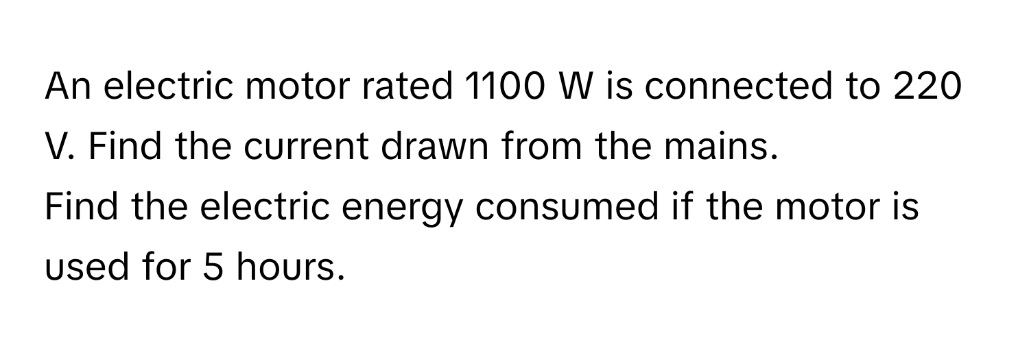 An electric motor rated 1100 W is connected to 220 V. Find the current drawn from the mains.  
Find the electric energy consumed if the motor is used for 5 hours.