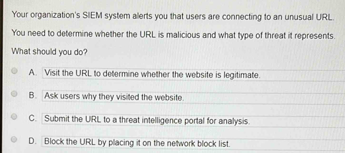 Your organization's SIEM system alerts you that users are connecting to an unusual URL.
You need to determine whether the URL is malicious and what type of threat it represents.
What should you do?
A. Visit the URL to determine whether the website is legitimate.
B. Ask users why they visited the website.
C. Submit the URL to a threat intelligence portal for analysis.
D. Block the URL by placing it on the network block list.