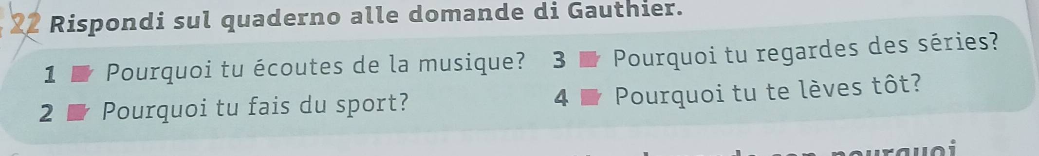 Rispondi sul quaderno alle domande di Gauthier. 
1 Pourquoi tu écoutes de la musique? 3 Pourquoi tu regardes des séries? 
2 Pourquoi tu fais du sport? 
4 Pourquoi tu te lèves tôt?