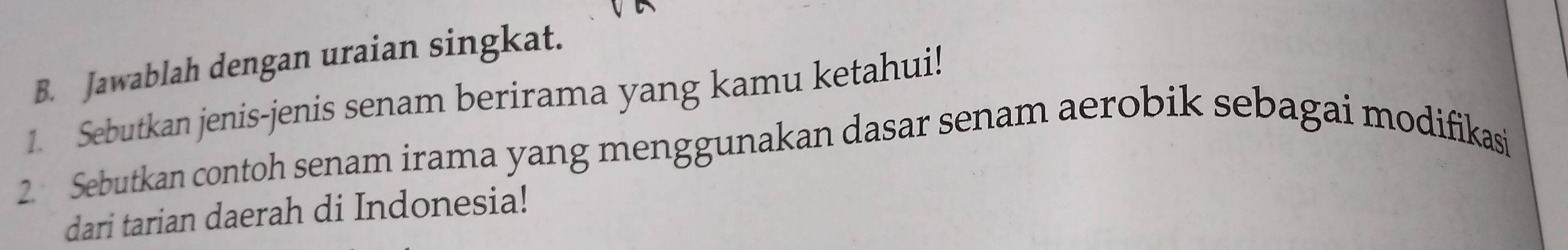 Jawablah dengan uraian singkat. 
1. Sebutkan jenis-jenis senam berirama yang kamu ketahui! 
2. Sebutkan contoh senam irama yang menggunakan dasar senam aerobik sebagai modifikasi 
dari tarian daerah di Indonesia!